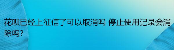 花呗已经上征信了可以取消吗 停止使用记录会消除吗？