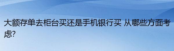 大额存单去柜台买还是手机银行买 从哪些方面考虑？