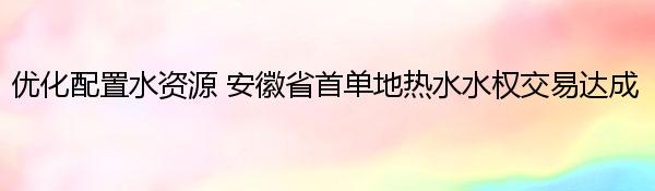 优化配置水资源 安徽省首单地热水水权交易达成