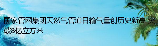 国家管网集团天然气管道日输气量创历史新高 突破8亿立方米