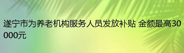 遂宁市为养老机构服务人员发放补贴 金额最高30000元