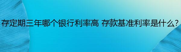 存定期三年哪个银行利率高 存款基准利率是什么？