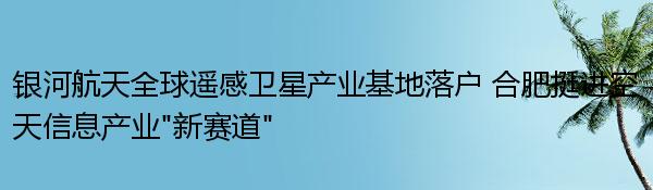 银河航天全球遥感卫星产业基地落户 合肥挺进空天信息产业“新赛道”