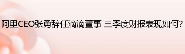 阿里CEO张勇辞任滴滴董事 三季度财报表现如何？