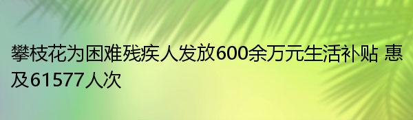 攀枝花为困难残疾人发放600余万元生活补贴 惠及61577人次