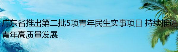 广东省推出第二批5项青年民生实事项目 持续推进青年高质量发展