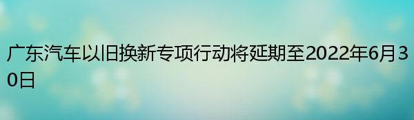 广东汽车以旧换新专项行动将延期至2022年6月30日