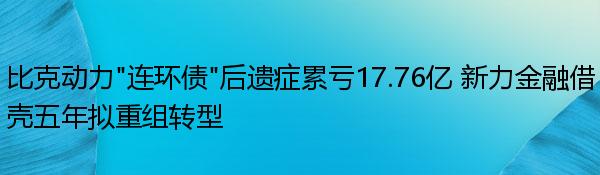 比克动力“连环债”后遗症累亏17.76亿 新力金融借壳五年拟重组转型