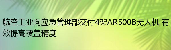 航空工业向应急管理部交付4架AR500B无人机 有效提高覆盖精度