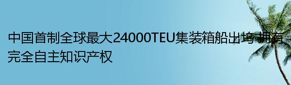 中国首制全球最大24000TEU集装箱船出坞 拥有完全自主知识产权