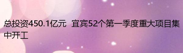 总投资450.1亿元  宜宾52个第一季度重大项目集中开工