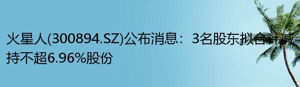 火星人(300894.SZ)公布消息：3名股东拟合计减持不超6.96%股份