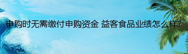申购时无需缴付申购资金 益客食品业绩怎么样？