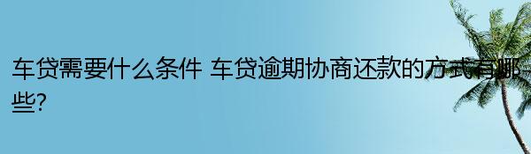 车贷需要什么条件 车贷逾期协商还款的方式有哪些？