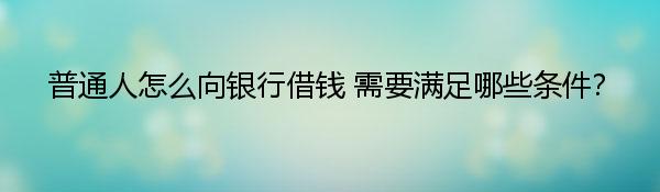 普通人怎么向银行借钱 需要满足哪些条件？