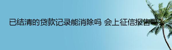 已结清的贷款记录能消除吗 会上征信报告吗？