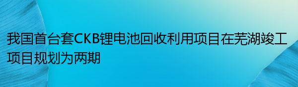 我国首台套CKB锂电池回收利用项目在芜湖竣工 项目规划为两期