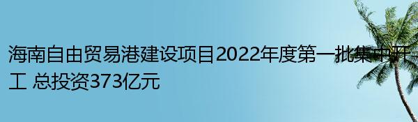 海南自由贸易港建设项目2022年度第一批集中开工 总投资373亿元