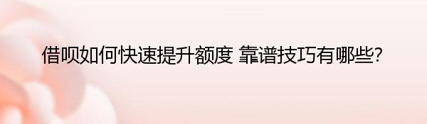 借呗如何快速提升额度 靠谱技巧有哪些？