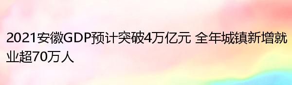 2021安徽GDP预计突破4万亿元 全年城镇新增就业超70万人