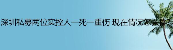 深圳私募两位实控人一死一重伤 现在情况怎么样?