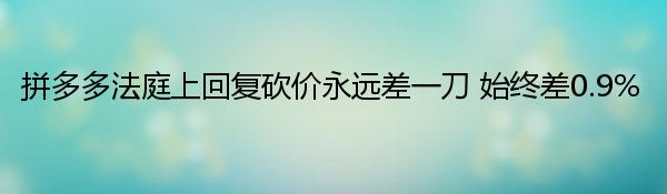 拼多多法庭上回复砍价永远差一刀 始终差0.9%