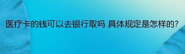 医疗卡的钱可以去银行取吗 具体规定是怎样的？