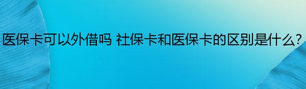 医保卡可以外借吗 社保卡和医保卡的区别是什么？