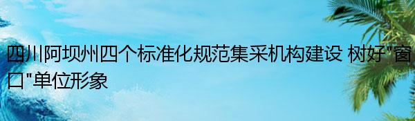 四川阿坝州四个标准化规范集采机构建设 树好“窗口”单位形象