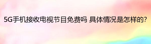 5G手机接收电视节目免费吗 具体情况是怎样的？