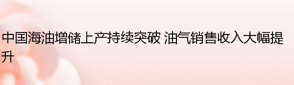 中国海油增储上产持续突破 油气销售收入大幅提升