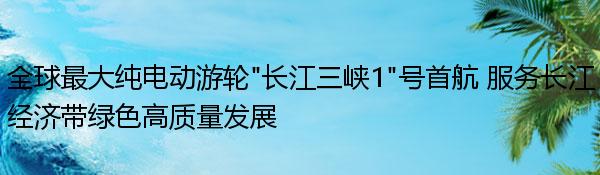 全球最大纯电动游轮“长江三峡1”号首航 服务长江经济带绿色高质量发展