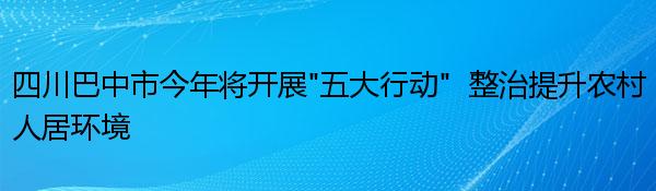 四川巴中市今年将开展“五大行动”  整治提升农村人居环境