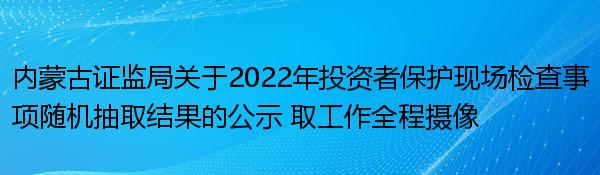 内蒙古证监局关于2022年投资者保护现场检查事项随机抽取结果的公示 取工作全程摄像