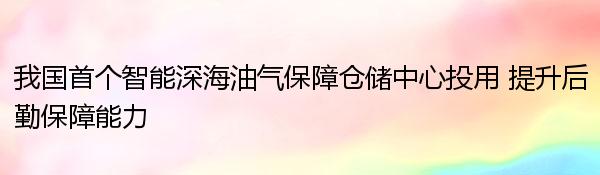 我国首个智能深海油气保障仓储中心投用 提升后勤保障能力