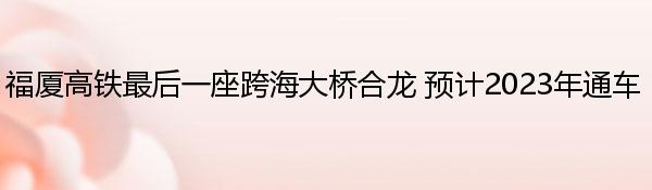 福厦高铁最后一座跨海大桥合龙 预计2023年通车