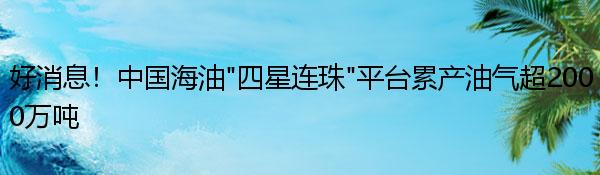 好消息！中国海油“四星连珠”平台累产油气超2000万吨