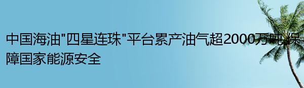 中国海油“四星连珠”平台累产油气超2000万吨 保障国家能源安全