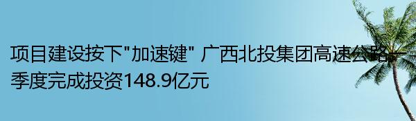 项目建设按下“加速键” 广西北投集团高速公路一季度完成投资148.9亿元