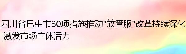 四川省巴中市30项措施推动“放管服”改革持续深化 激发市场主体活力