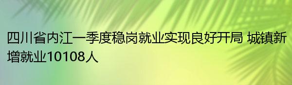 四川省内江一季度稳岗就业实现良好开局 城镇新增就业10108人