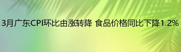 3月广东CPI环比由涨转降 食品价格同比下降1.2%