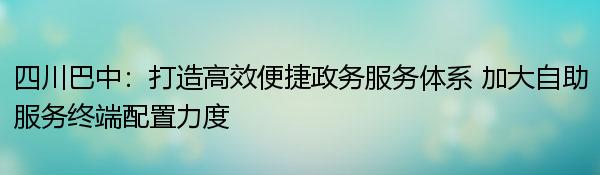 四川巴中：打造高效便捷政务服务体系 加大自助服务终端配置力度