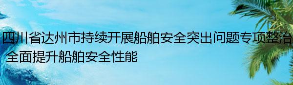 四川省达州市持续开展船舶安全突出问题专项整治 全面提升船舶安全性能