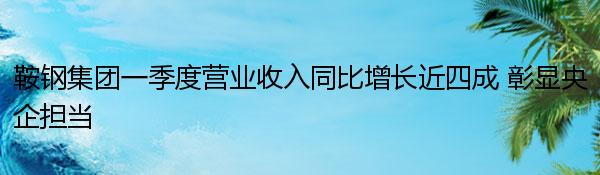 鞍钢集团一季度营业收入同比增长近四成 彰显央企担当