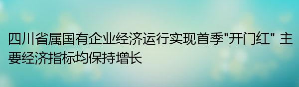 四川省属国有企业经济运行实现首季“开门红” 主要经济指标均保持增长