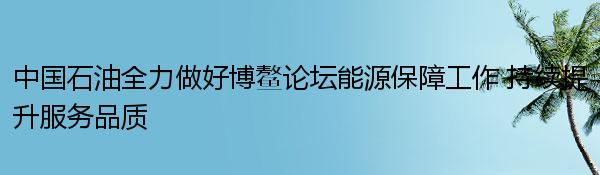 中国石油全力做好博鳌论坛能源保障工作 持续提升服务品质