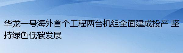 华龙一号海外首个工程两台机组全面建成投产 坚持绿色低碳发展