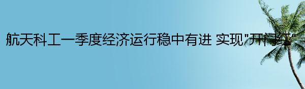 航天科工一季度经济运行稳中有进 实现“开门红”