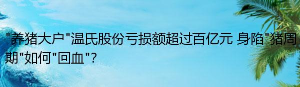 “养猪大户”温氏股份亏损额超过百亿元 身陷“猪周期”如何“回血”？